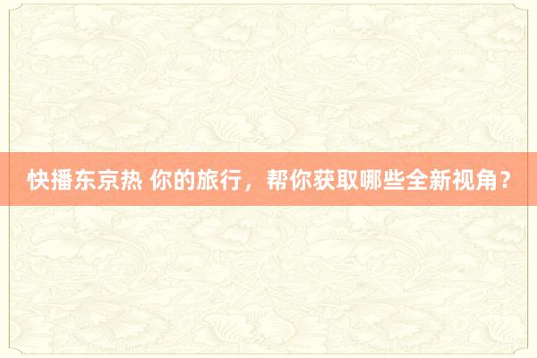 快播东京热 你的旅行，帮你获取哪些全新视角？