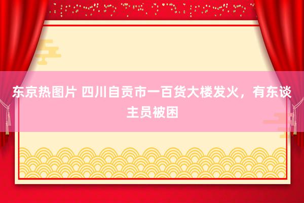 东京热图片 四川自贡市一百货大楼发火，有东谈主员被困