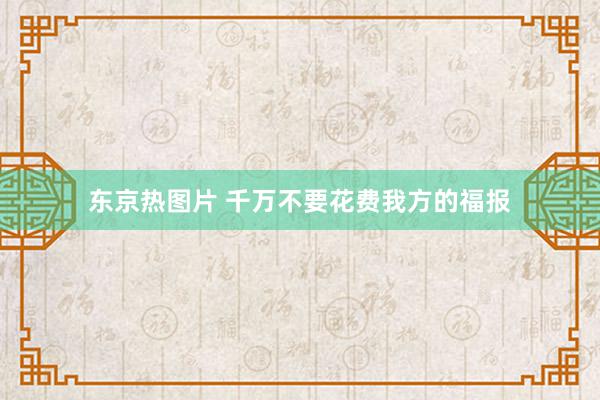 东京热图片 千万不要花费我方的福报