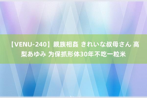 【VENU-240】親族相姦 きれいな叔母さん 高梨あゆみ 为保抓形体30年不吃一粒米