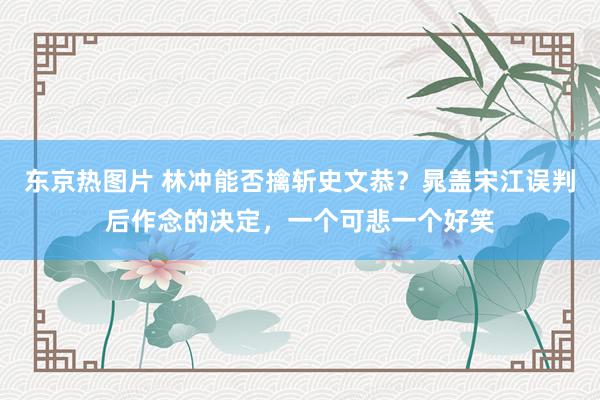 东京热图片 林冲能否擒斩史文恭？晁盖宋江误判后作念的决定，一个可悲一个好笑