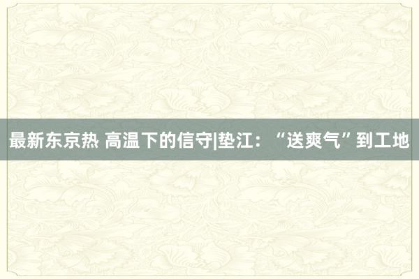 最新东京热 高温下的信守|垫江：“送爽气”到工地