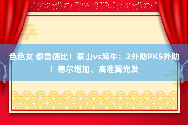 色色女 都鲁德比！泰山vs海牛：2外助PK5外助！德尔增加、高准翼先发