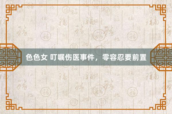 色色女 叮嘱伤医事件，零容忍要前置
