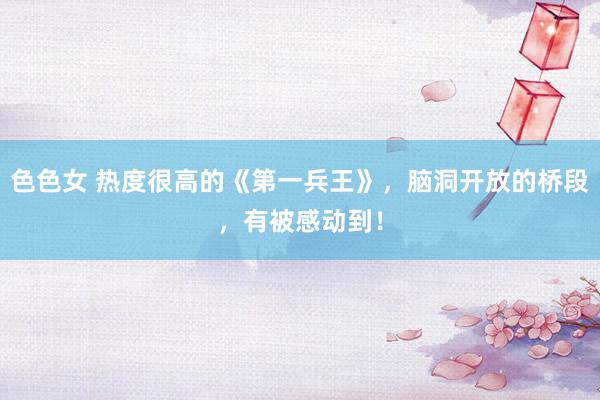 色色女 热度很高的《第一兵王》，脑洞开放的桥段，有被感动到！