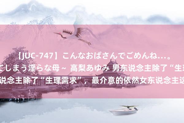 【JUC-747】こんなおばさんでごめんね…。~童貞チ○ポに発情してしまう淫らな母~ 高梨あゆみ 男东说念主除了“生理需求”,最介意的依然女东说念主这3样东西。