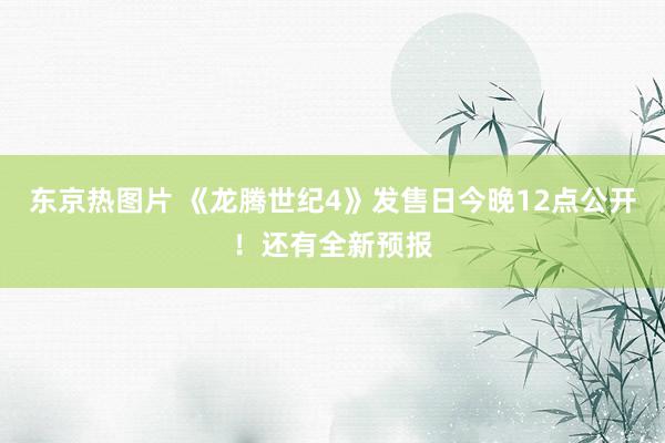 东京热图片 《龙腾世纪4》发售日今晚12点公开！还有全新预报
