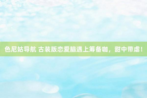 色尼姑导航 古装版恋爱脑遇上筹备咖,甜中带虐!