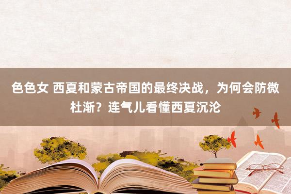 色色女 西夏和蒙古帝国的最终决战，为何会防微杜渐？连气儿看懂西夏沉沦