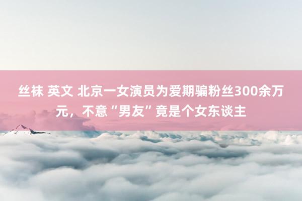 丝袜 英文 北京一女演员为爱期骗粉丝300余万元，不意“男友”竟是个女东谈主