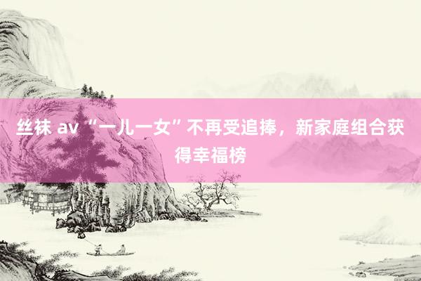 丝袜 av “一儿一女”不再受追捧，新家庭组合获得幸福榜