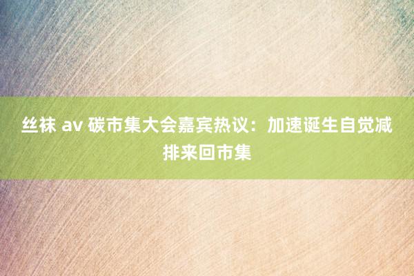 丝袜 av 碳市集大会嘉宾热议：加速诞生自觉减排来回市集