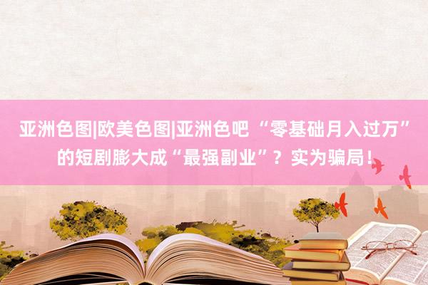 亚洲色图|欧美色图|亚洲色吧 “零基础月入过万”的短剧膨大成“最强副业”？实为骗局！