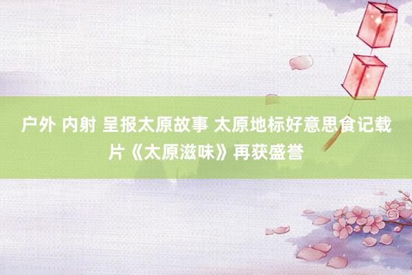 户外 内射 呈报太原故事 太原地标好意思食记载片《太原滋味》再获盛誉