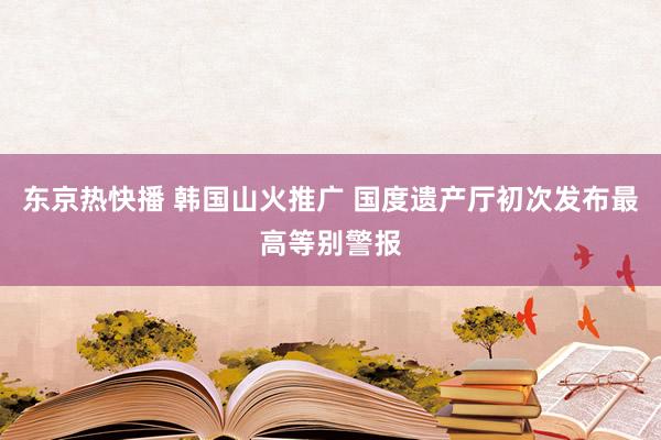 东京热快播 韩国山火推广 国度遗产厅初次发布最高等别警报