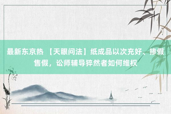 最新东京热 【天眼问法】纸成品以次充好、掺假售假，讼师辅导猝然者如何维权