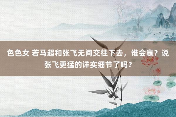 色色女 若马超和张飞无间交往下去，谁会赢？说张飞更猛的详实细节了吗？