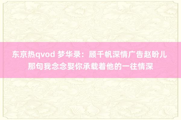 东京热qvod 梦华录：顾千帆深情广告赵盼儿 那句我念念娶你承载着他的一往情深