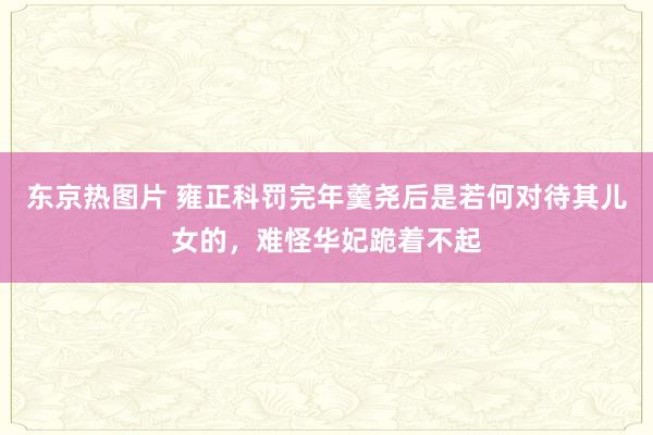 东京热图片 雍正科罚完年羹尧后是若何对待其儿女的，难怪华妃跪着不起