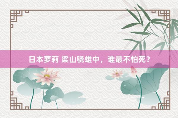 日本萝莉 梁山骁雄中，谁最不怕死？