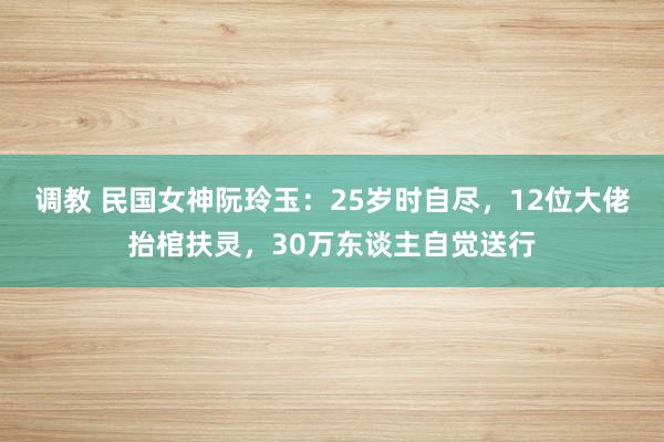 调教 民国女神阮玲玉：25岁时自尽，12位大佬抬棺扶灵，30万东谈主自觉送行