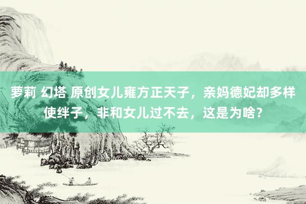 萝莉 幻塔 原创女儿雍方正天子，亲妈德妃却多样使绊子，非和女儿过不去，这是为啥？