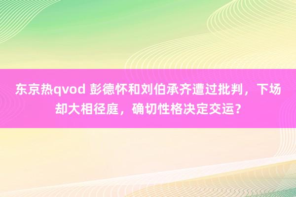 东京热qvod 彭德怀和刘伯承齐遭过批判，下场却大相径庭，确切性格决定交运？