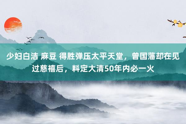 少妇白洁 麻豆 得胜弹压太平天堂，曾国藩却在见过慈禧后，料定大清50年内必一火