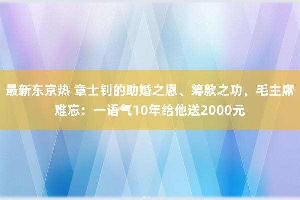 最新东京热 章士钊的助婚之恩、筹款之功，毛主席难忘：一语气10年给他送2000元