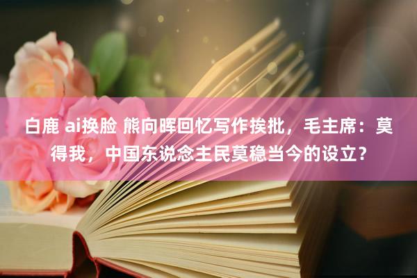 白鹿 ai换脸 熊向晖回忆写作挨批，毛主席：莫得我，中国东说念主民莫稳当今的设立？