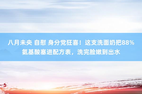 八月未央 自慰 身分党狂喜！这支洗面奶把88%氨基酸塞进配方表，洗完脸嫩到出水