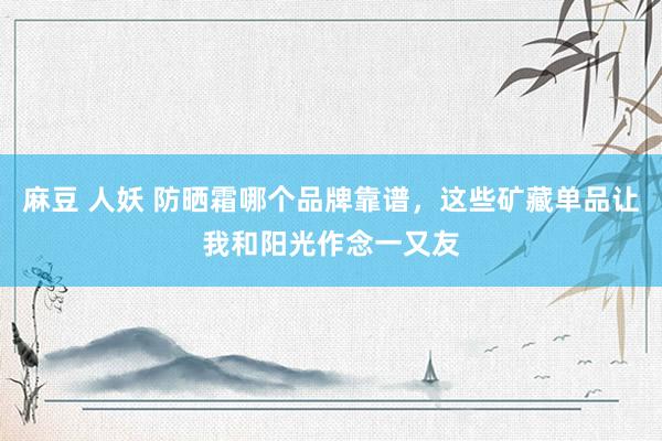 麻豆 人妖 防晒霜哪个品牌靠谱，这些矿藏单品让我和阳光作念一又友