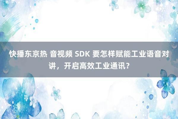 快播东京热 音视频 SDK 要怎样赋能工业语音对讲，开启高效工业通讯？