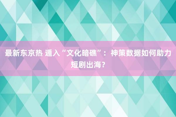 最新东京热 遁入“文化暗礁”：神策数据如何助力短剧出海？