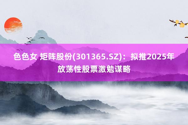 色色女 矩阵股份(301365.SZ)：拟推2025年放荡性股票激勉谋略