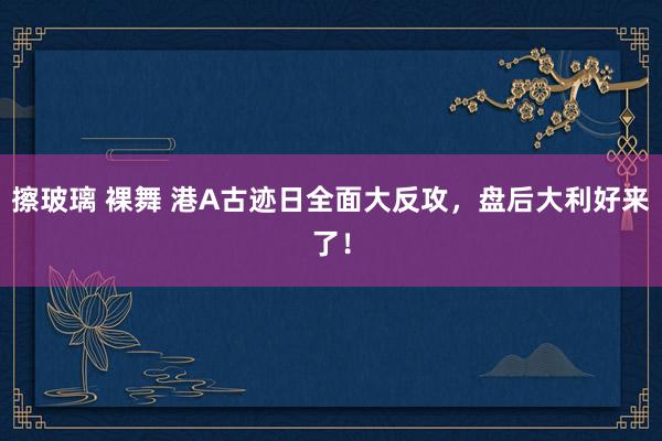 擦玻璃 裸舞 港A古迹日全面大反攻，盘后大利好来了！