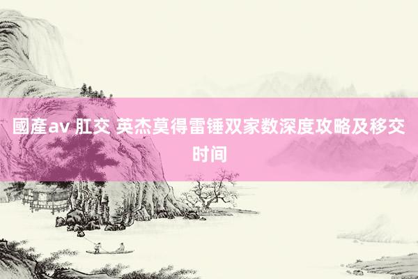 國產av 肛交 英杰莫得雷锤双家数深度攻略及移交时间