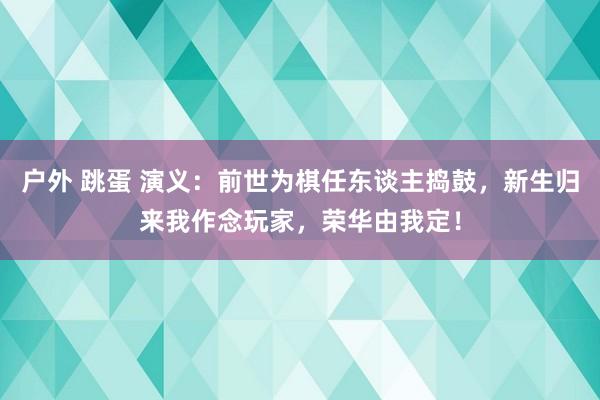 户外 跳蛋 演义：前世为棋任东谈主捣鼓，新生归来我作念玩家，荣华由我定！