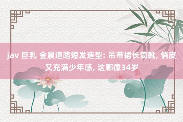 jav 巨乳 金晨道路短发造型: 吊带裙长筒靴, 俏皮又充满少年感, 这哪像34岁