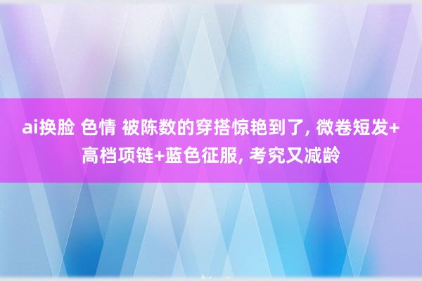 ai换脸 色情 被陈数的穿搭惊艳到了, 微卷短发+高档项链+蓝色征服, 考究又减龄