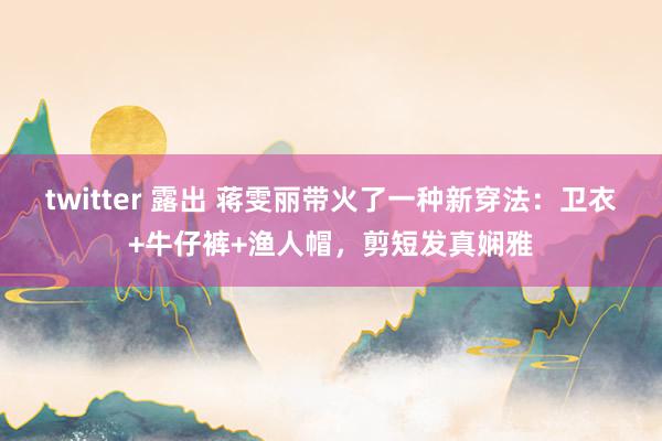 twitter 露出 蒋雯丽带火了一种新穿法：卫衣+牛仔裤+渔人帽，剪短发真娴雅