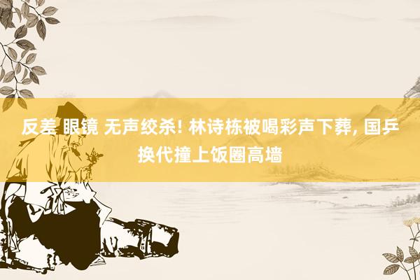 反差 眼镜 无声绞杀! 林诗栋被喝彩声下葬, 国乒换代撞上饭圈高墙