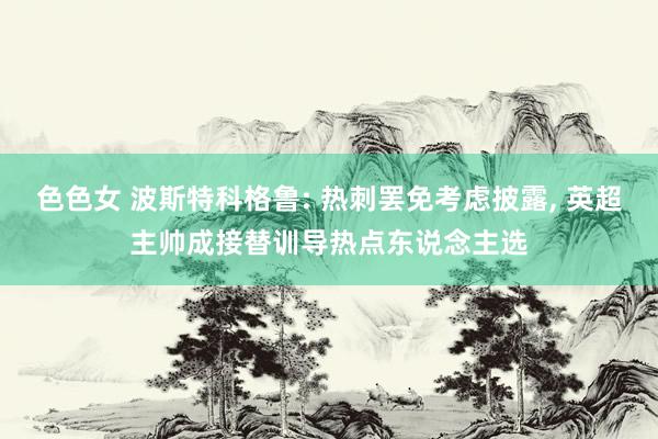 色色女 波斯特科格鲁: 热刺罢免考虑披露, 英超主帅成接替训导热点东说念主选