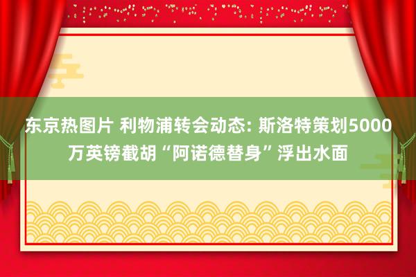东京热图片 利物浦转会动态: 斯洛特策划5000万英镑截胡“阿诺德替身”浮出水面
