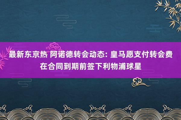 最新东京热 阿诺德转会动态: 皇马愿支付转会费在合同到期前签下利物浦球星