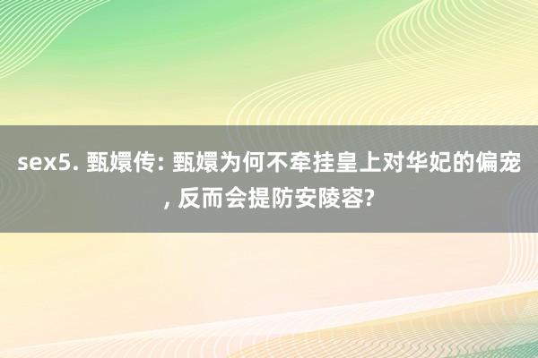 sex5. 甄嬛传: 甄嬛为何不牵挂皇上对华妃的偏宠, 反而会提防安陵容?