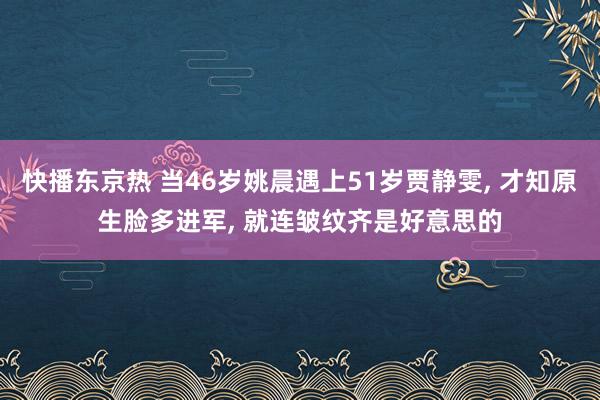 快播东京热 当46岁姚晨遇上51岁贾静雯, 才知原生脸多进军, 就连皱纹齐是好意思的