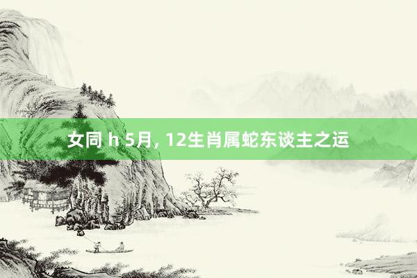女同 h 5月, 12生肖属蛇东谈主之运