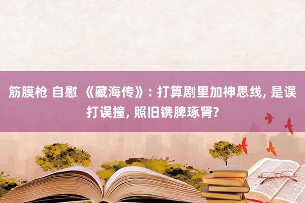 筋膜枪 自慰 《藏海传》: 打算剧里加神思线, 是误打误撞, 照旧镌脾琢肾?
