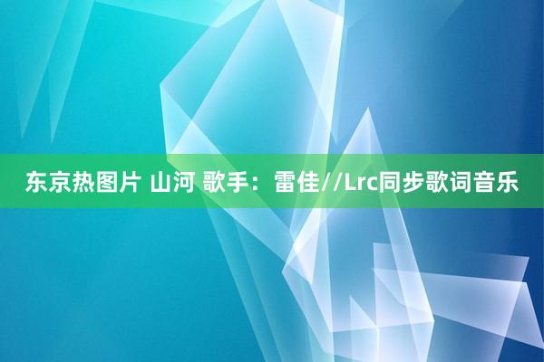 东京热图片 山河 歌手：雷佳//Lrc同步歌词音乐